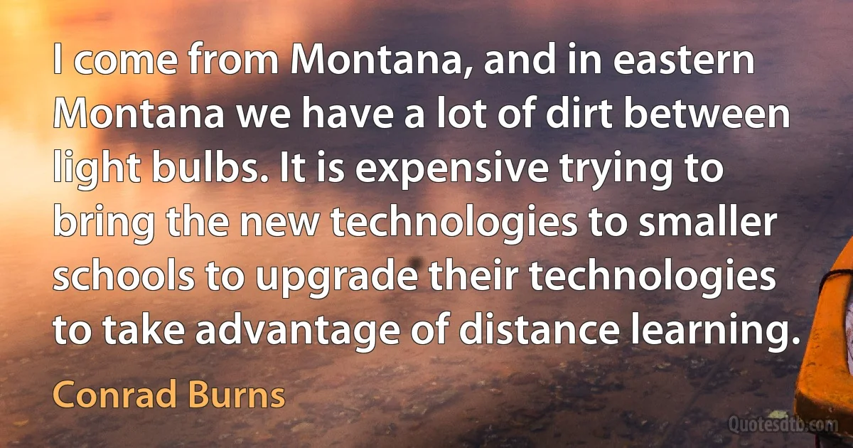 I come from Montana, and in eastern Montana we have a lot of dirt between light bulbs. It is expensive trying to bring the new technologies to smaller schools to upgrade their technologies to take advantage of distance learning. (Conrad Burns)