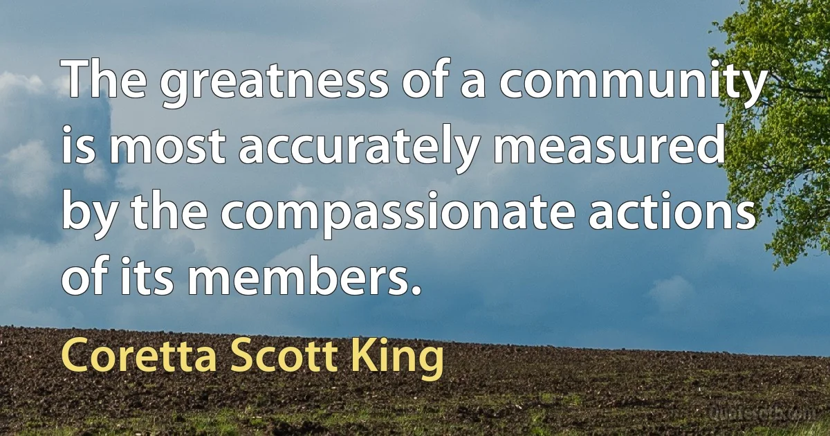 The greatness of a community is most accurately measured by the compassionate actions of its members. (Coretta Scott King)