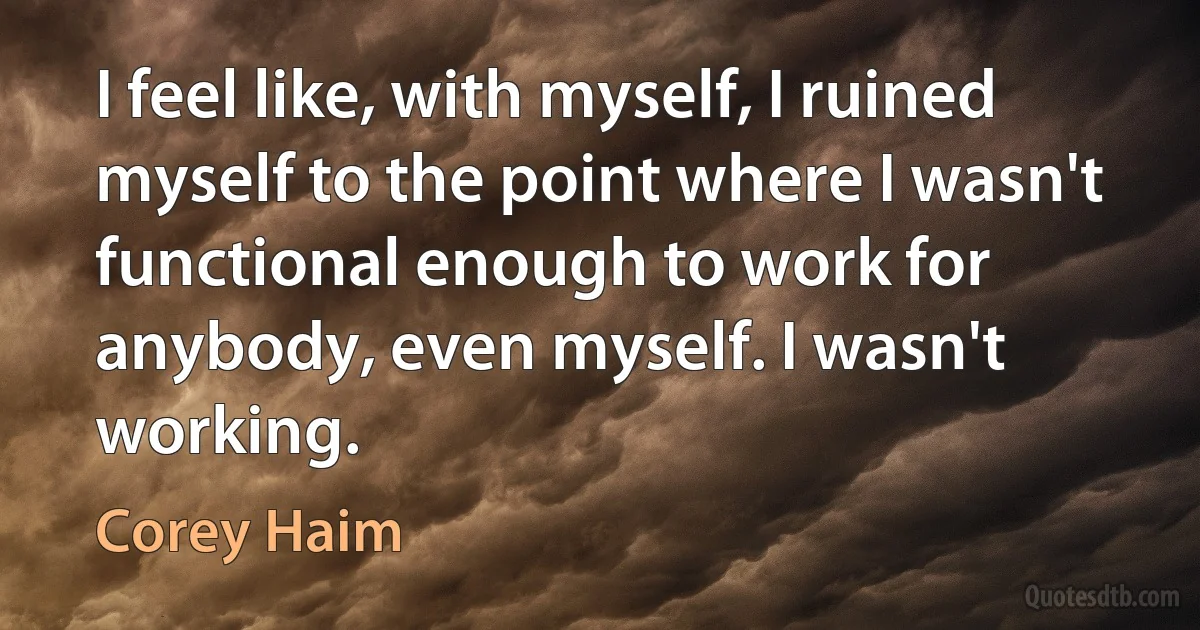 I feel like, with myself, I ruined myself to the point where I wasn't functional enough to work for anybody, even myself. I wasn't working. (Corey Haim)