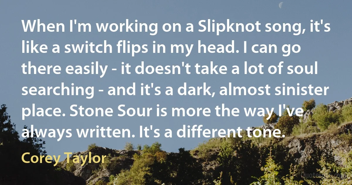 When I'm working on a Slipknot song, it's like a switch flips in my head. I can go there easily - it doesn't take a lot of soul searching - and it's a dark, almost sinister place. Stone Sour is more the way I've always written. It's a different tone. (Corey Taylor)