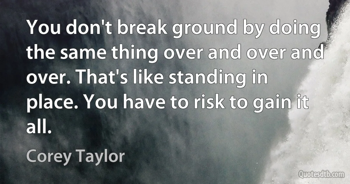 You don't break ground by doing the same thing over and over and over. That's like standing in place. You have to risk to gain it all. (Corey Taylor)