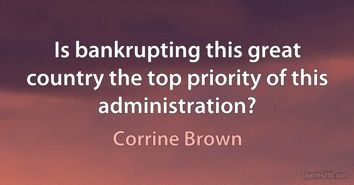 Is bankrupting this great country the top priority of this administration? (Corrine Brown)