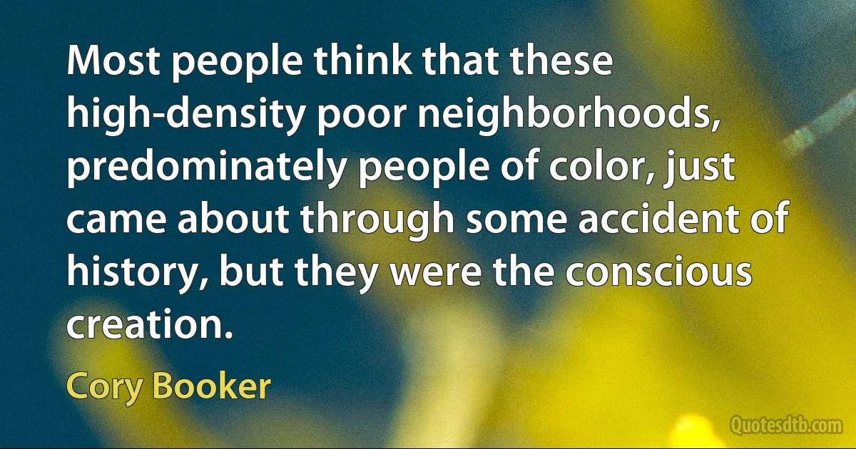 Most people think that these high-density poor neighborhoods, predominately people of color, just came about through some accident of history, but they were the conscious creation. (Cory Booker)