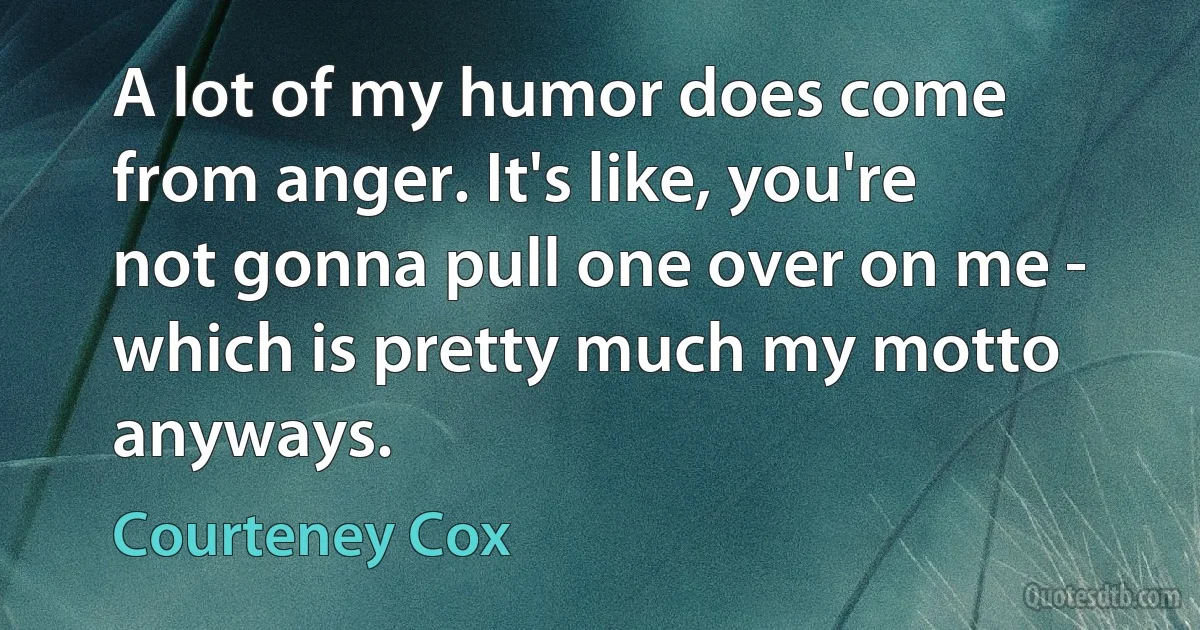 A lot of my humor does come from anger. It's like, you're not gonna pull one over on me - which is pretty much my motto anyways. (Courteney Cox)