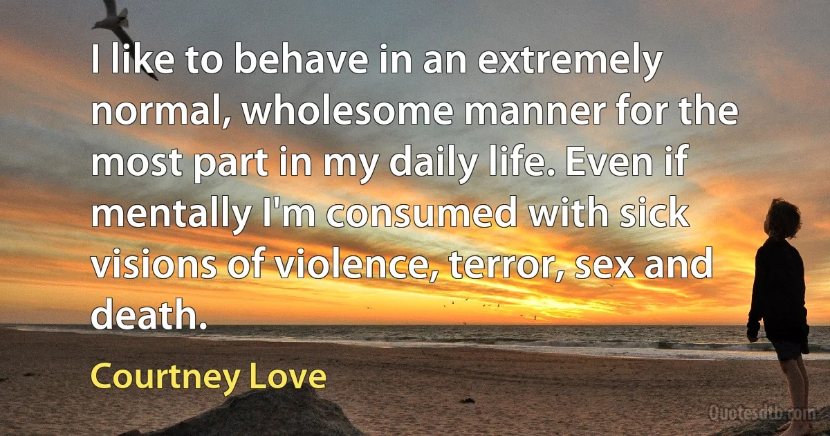 I like to behave in an extremely normal, wholesome manner for the most part in my daily life. Even if mentally I'm consumed with sick visions of violence, terror, sex and death. (Courtney Love)