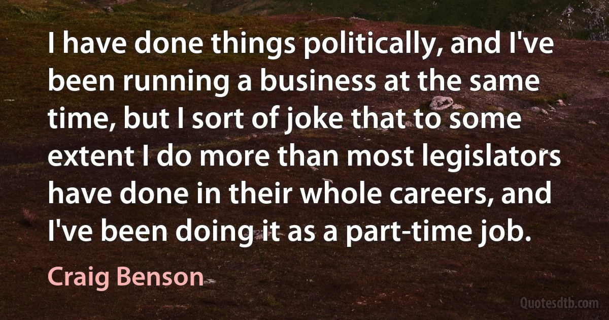 I have done things politically, and I've been running a business at the same time, but I sort of joke that to some extent I do more than most legislators have done in their whole careers, and I've been doing it as a part-time job. (Craig Benson)