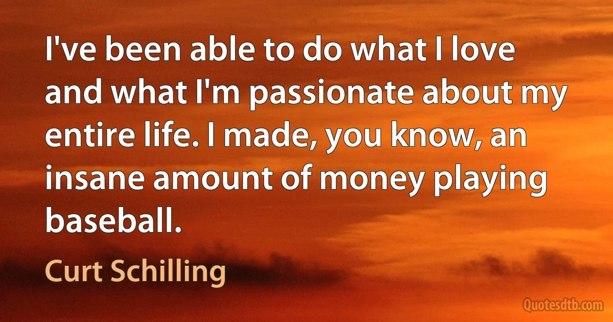 I've been able to do what I love and what I'm passionate about my entire life. I made, you know, an insane amount of money playing baseball. (Curt Schilling)