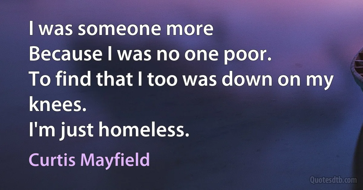 I was someone more
Because I was no one poor.
To find that I too was down on my knees.
I'm just homeless. (Curtis Mayfield)