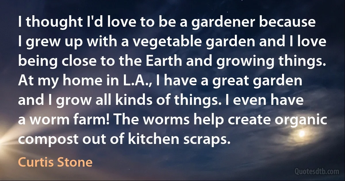 I thought I'd love to be a gardener because I grew up with a vegetable garden and I love being close to the Earth and growing things. At my home in L.A., I have a great garden and I grow all kinds of things. I even have a worm farm! The worms help create organic compost out of kitchen scraps. (Curtis Stone)