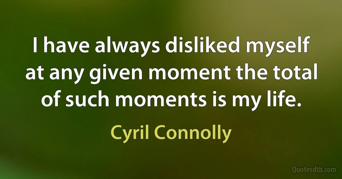 I have always disliked myself at any given moment the total of such moments is my life. (Cyril Connolly)