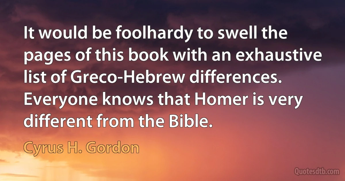 It would be foolhardy to swell the pages of this book with an exhaustive list of Greco-Hebrew differences. Everyone knows that Homer is very different from the Bible. (Cyrus H. Gordon)