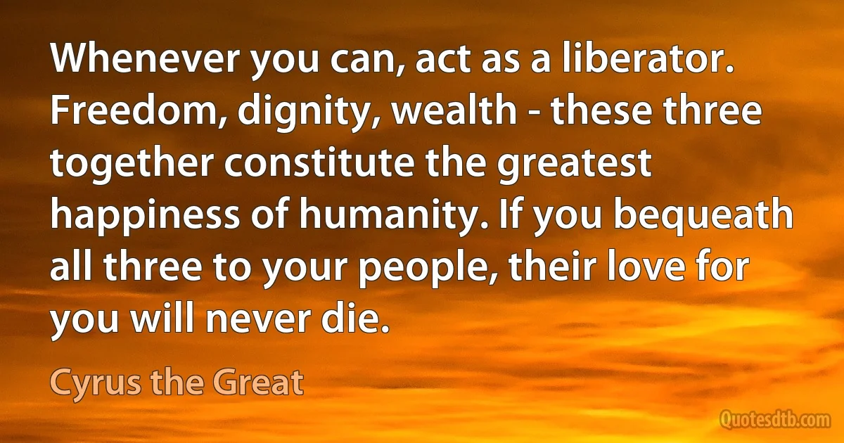 Whenever you can, act as a liberator. Freedom, dignity, wealth - these three together constitute the greatest happiness of humanity. If you bequeath all three to your people, their love for you will never die. (Cyrus the Great)