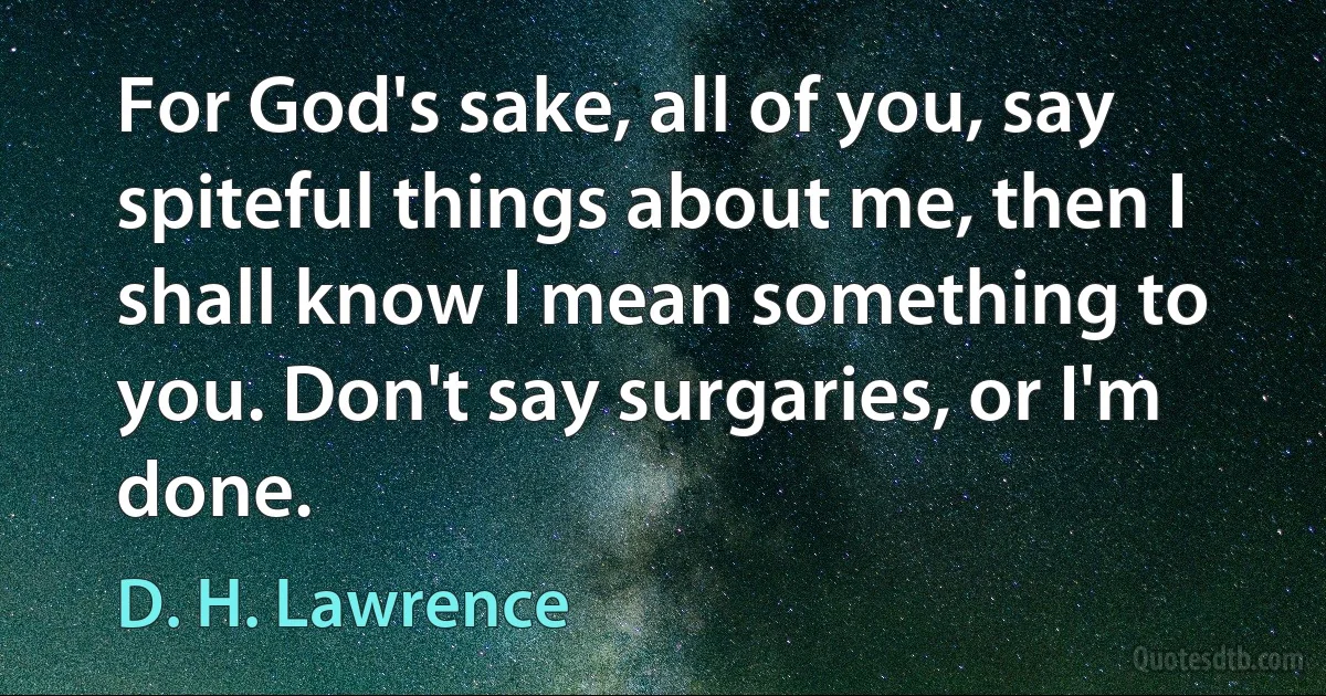 For God's sake, all of you, say spiteful things about me, then I shall know I mean something to you. Don't say surgaries, or I'm done. (D. H. Lawrence)