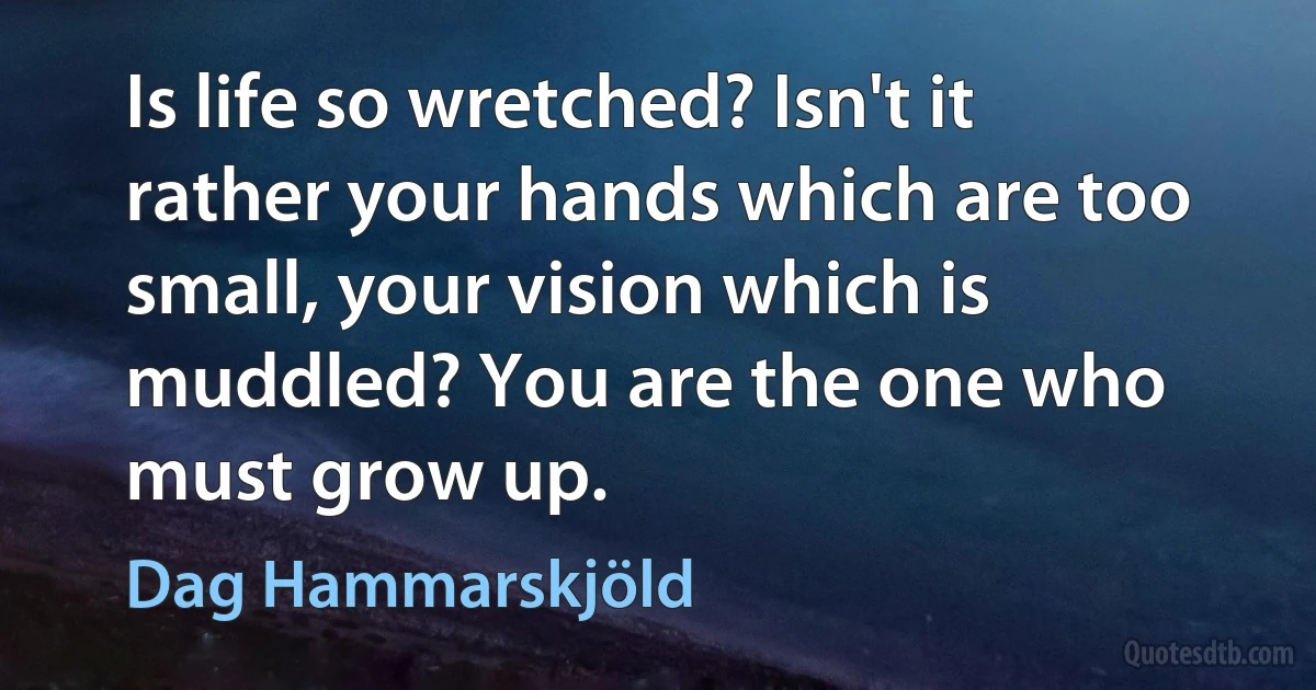 Is life so wretched? Isn't it rather your hands which are too small, your vision which is muddled? You are the one who must grow up. (Dag Hammarskjöld)