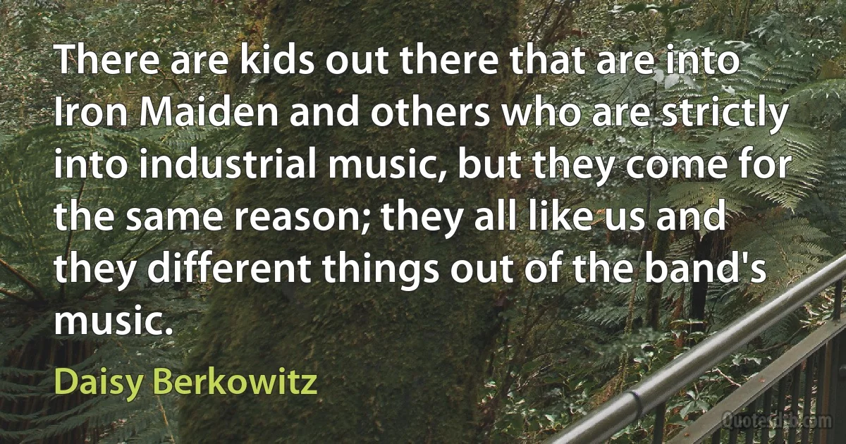 There are kids out there that are into Iron Maiden and others who are strictly into industrial music, but they come for the same reason; they all like us and they different things out of the band's music. (Daisy Berkowitz)