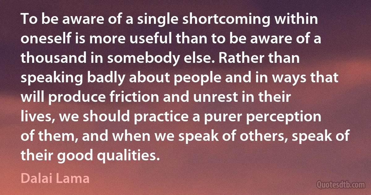 To be aware of a single shortcoming within oneself is more useful than to be aware of a thousand in somebody else. Rather than speaking badly about people and in ways that will produce friction and unrest in their lives, we should practice a purer perception of them, and when we speak of others, speak of their good qualities. (Dalai Lama)