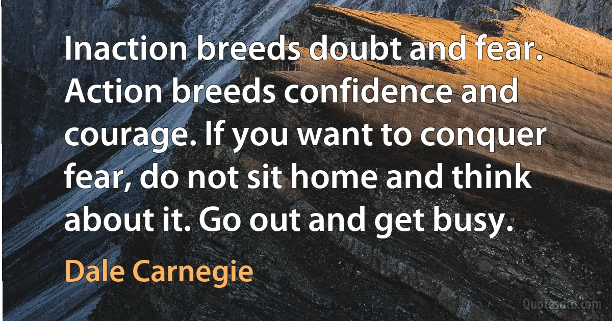 Inaction breeds doubt and fear. Action breeds confidence and courage. If you want to conquer fear, do not sit home and think about it. Go out and get busy. (Dale Carnegie)