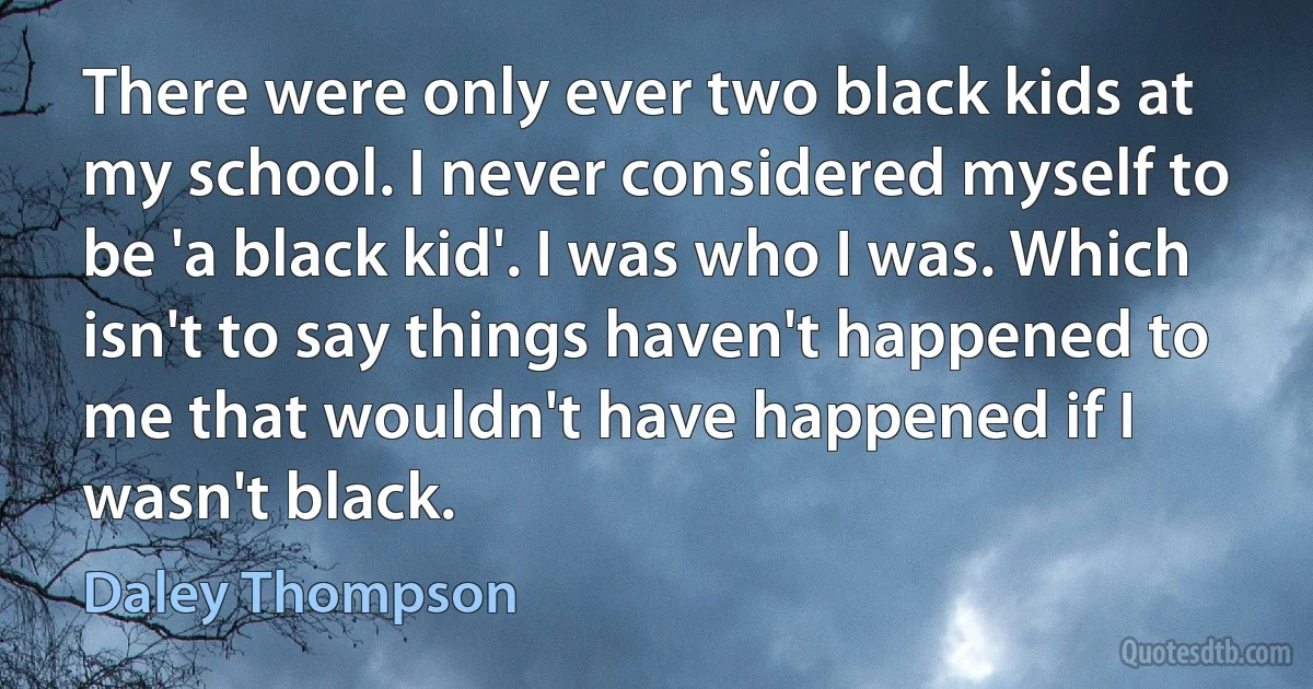 There were only ever two black kids at my school. I never considered myself to be 'a black kid'. I was who I was. Which isn't to say things haven't happened to me that wouldn't have happened if I wasn't black. (Daley Thompson)