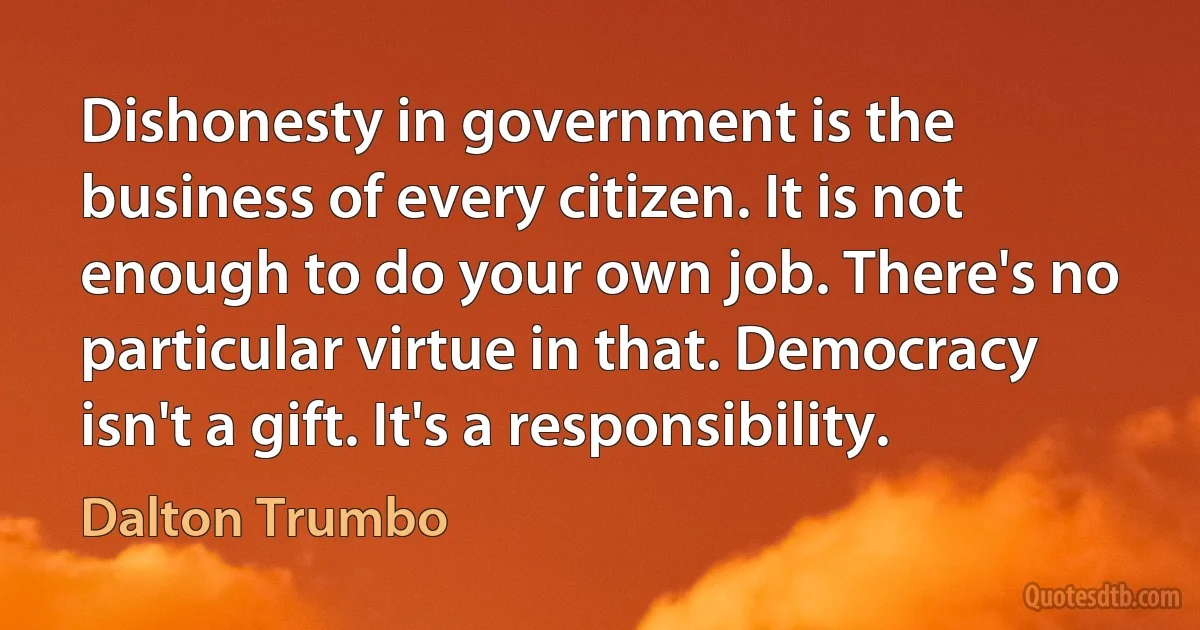 Dishonesty in government is the business of every citizen. It is not enough to do your own job. There's no particular virtue in that. Democracy isn't a gift. It's a responsibility. (Dalton Trumbo)