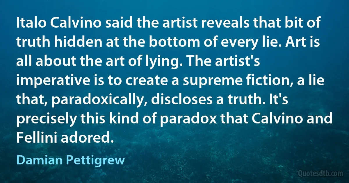 Italo Calvino said the artist reveals that bit of truth hidden at the bottom of every lie. Art is all about the art of lying. The artist's imperative is to create a supreme fiction, a lie that, paradoxically, discloses a truth. It's precisely this kind of paradox that Calvino and Fellini adored. (Damian Pettigrew)