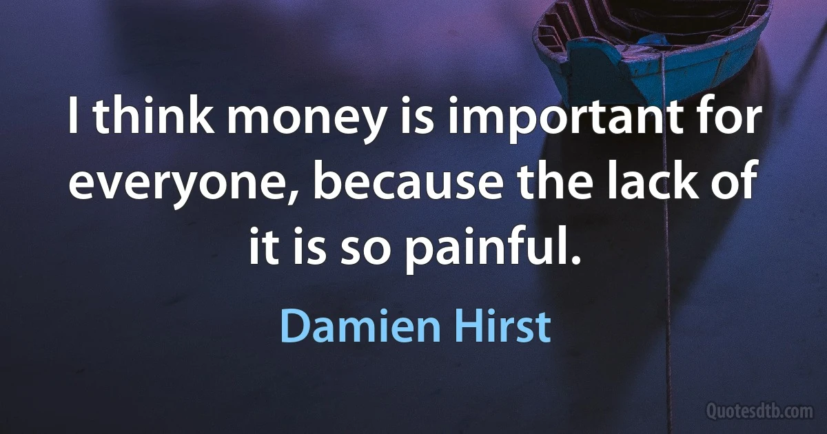 I think money is important for everyone, because the lack of it is so painful. (Damien Hirst)