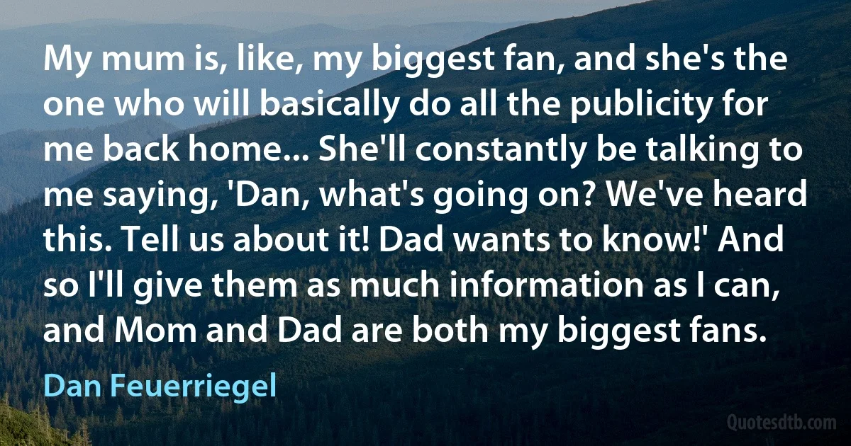 My mum is, like, my biggest fan, and she's the one who will basically do all the publicity for me back home... She'll constantly be talking to me saying, 'Dan, what's going on? We've heard this. Tell us about it! Dad wants to know!' And so I'll give them as much information as I can, and Mom and Dad are both my biggest fans. (Dan Feuerriegel)