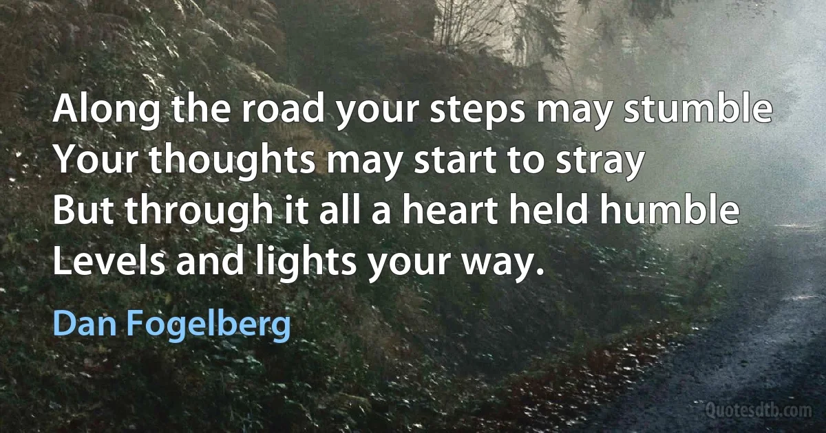 Along the road your steps may stumble
Your thoughts may start to stray
But through it all a heart held humble
Levels and lights your way. (Dan Fogelberg)