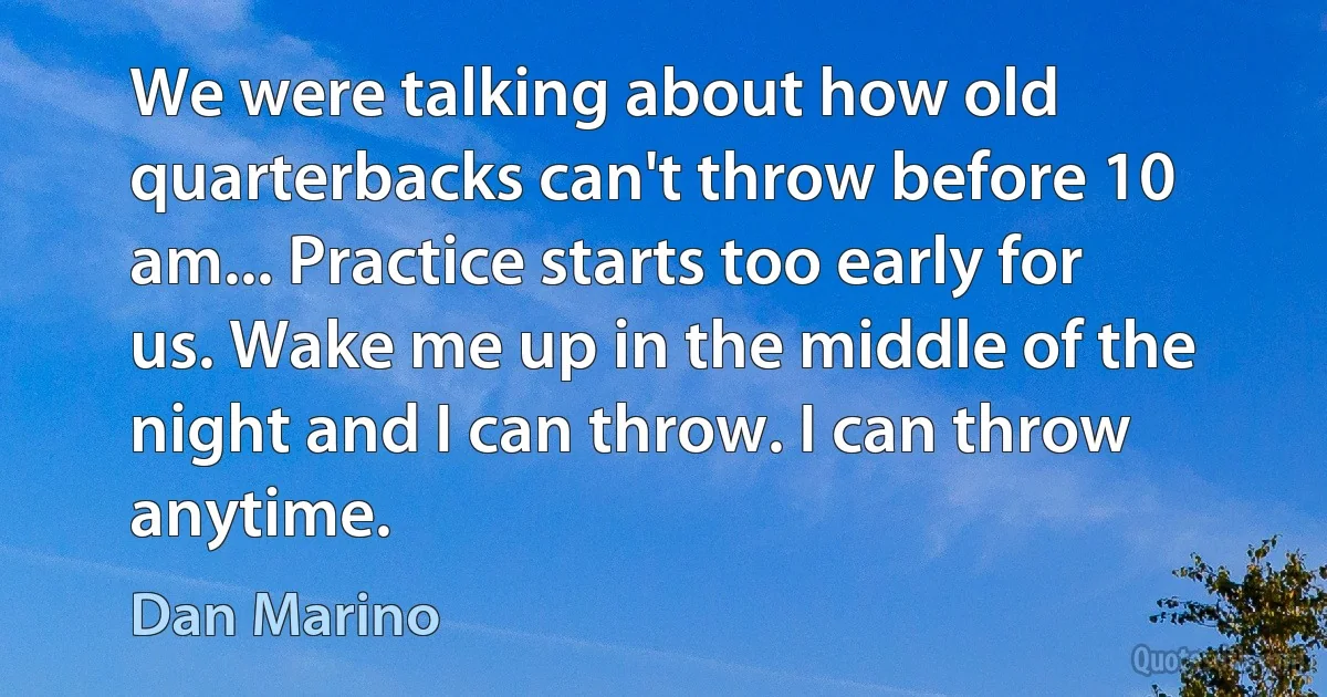 We were talking about how old quarterbacks can't throw before 10 am... Practice starts too early for us. Wake me up in the middle of the night and I can throw. I can throw anytime. (Dan Marino)