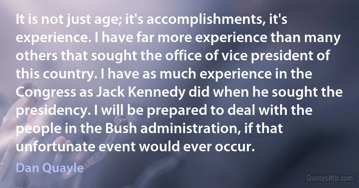 It is not just age; it's accomplishments, it's experience. I have far more experience than many others that sought the office of vice president of this country. I have as much experience in the Congress as Jack Kennedy did when he sought the presidency. I will be prepared to deal with the people in the Bush administration, if that unfortunate event would ever occur. (Dan Quayle)