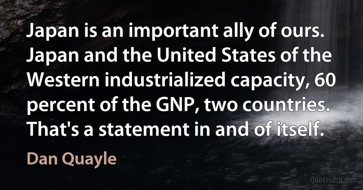 Japan is an important ally of ours. Japan and the United States of the Western industrialized capacity, 60 percent of the GNP, two countries. That's a statement in and of itself. (Dan Quayle)