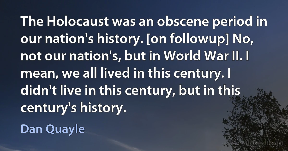 The Holocaust was an obscene period in our nation's history. [on followup] No, not our nation's, but in World War II. I mean, we all lived in this century. I didn't live in this century, but in this century's history. (Dan Quayle)