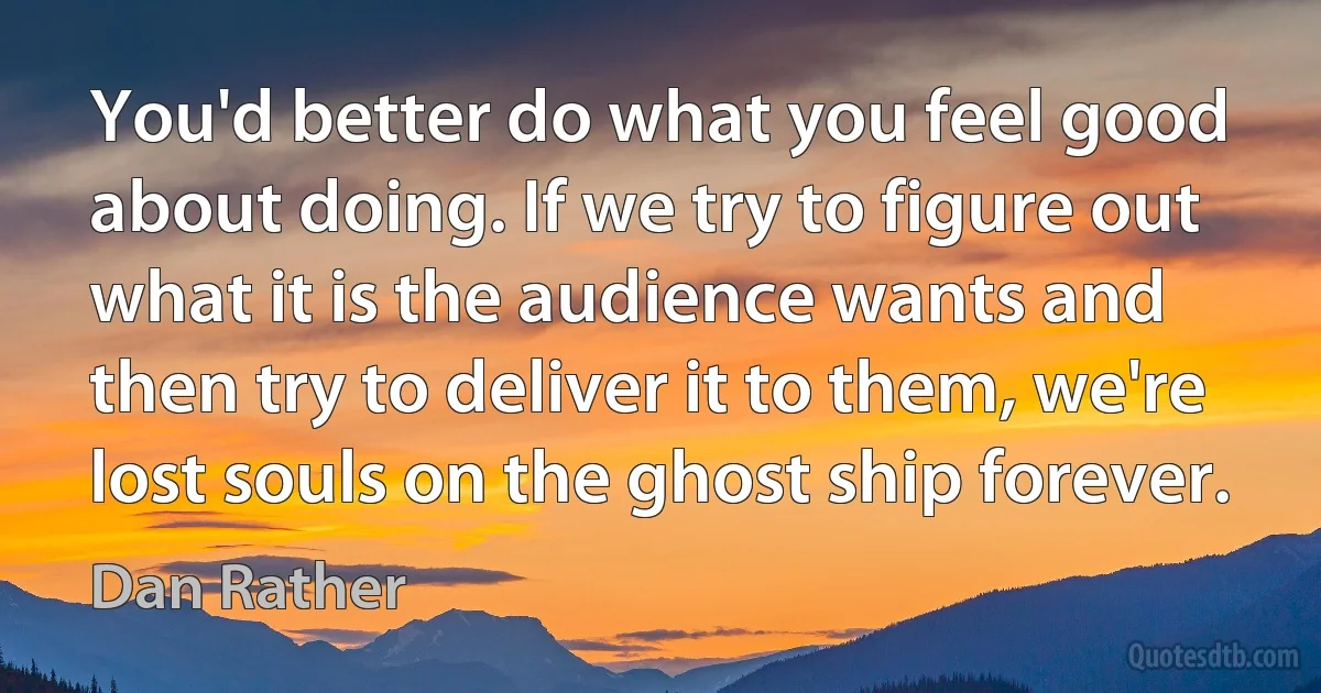 You'd better do what you feel good about doing. If we try to figure out what it is the audience wants and then try to deliver it to them, we're lost souls on the ghost ship forever. (Dan Rather)