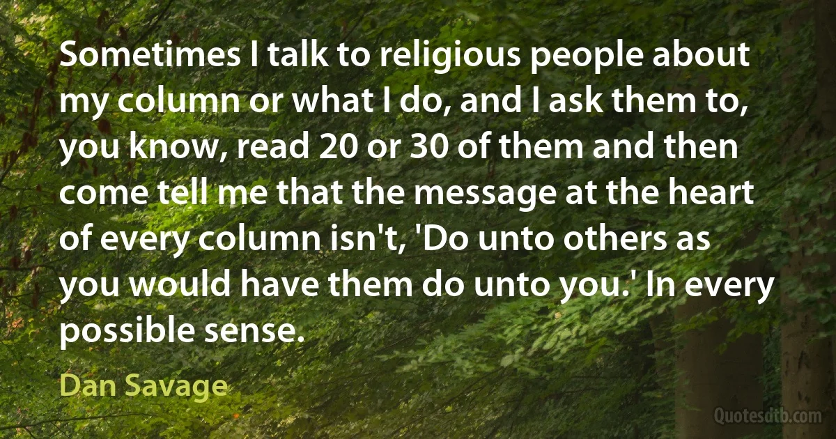 Sometimes I talk to religious people about my column or what I do, and I ask them to, you know, read 20 or 30 of them and then come tell me that the message at the heart of every column isn't, 'Do unto others as you would have them do unto you.' In every possible sense. (Dan Savage)