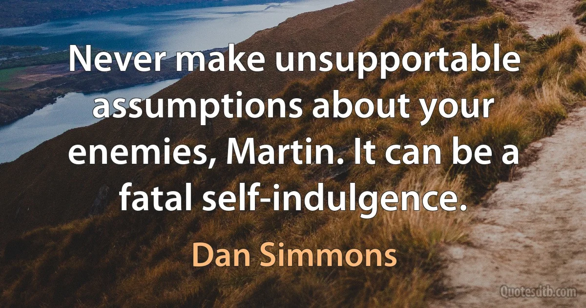 Never make unsupportable assumptions about your enemies, Martin. It can be a fatal self-indulgence. (Dan Simmons)