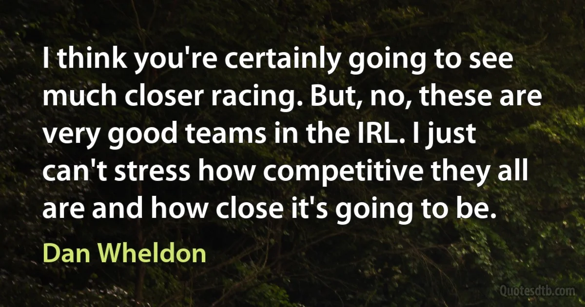 I think you're certainly going to see much closer racing. But, no, these are very good teams in the IRL. I just can't stress how competitive they all are and how close it's going to be. (Dan Wheldon)