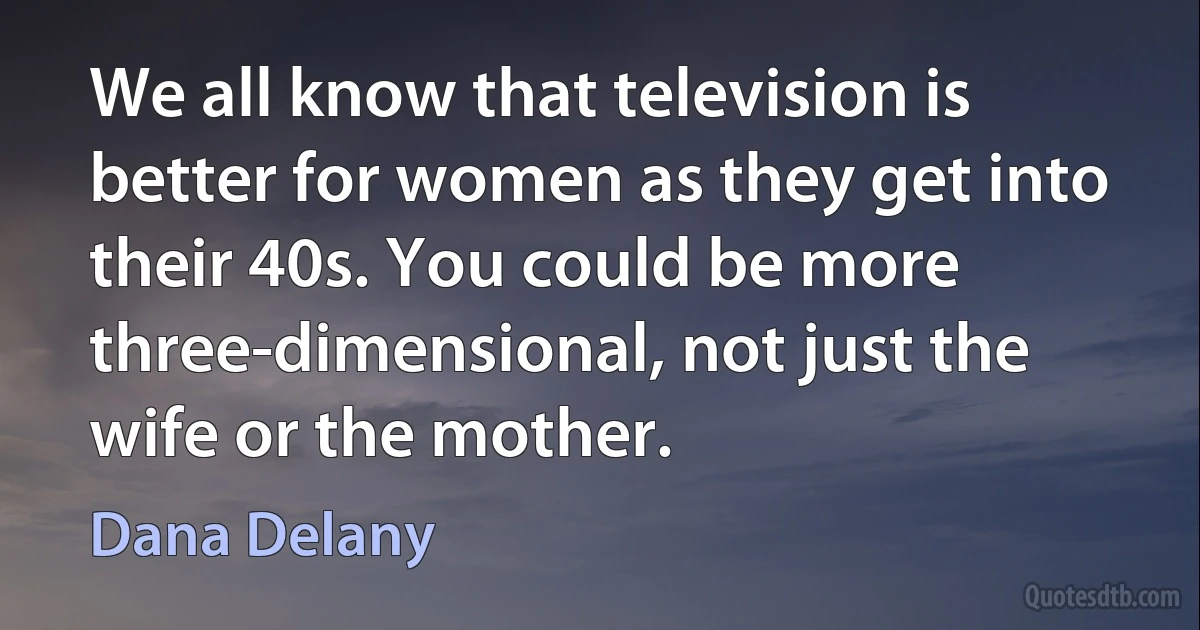 We all know that television is better for women as they get into their 40s. You could be more three-dimensional, not just the wife or the mother. (Dana Delany)