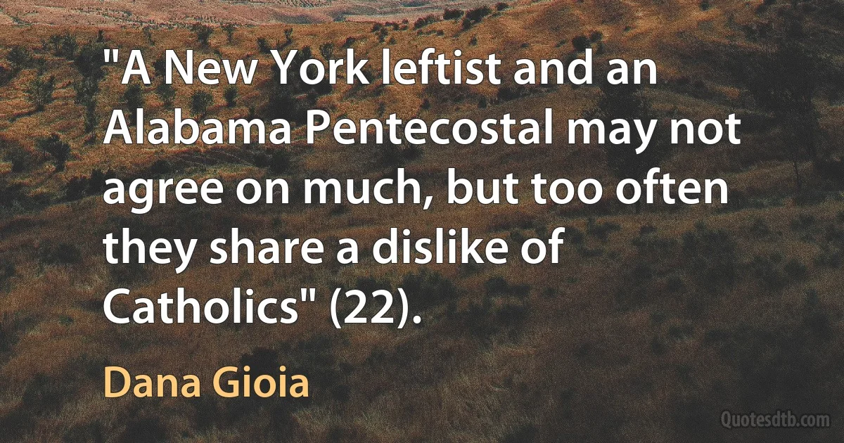 "A New York leftist and an Alabama Pentecostal may not agree on much, but too often they share a dislike of Catholics" (22). (Dana Gioia)