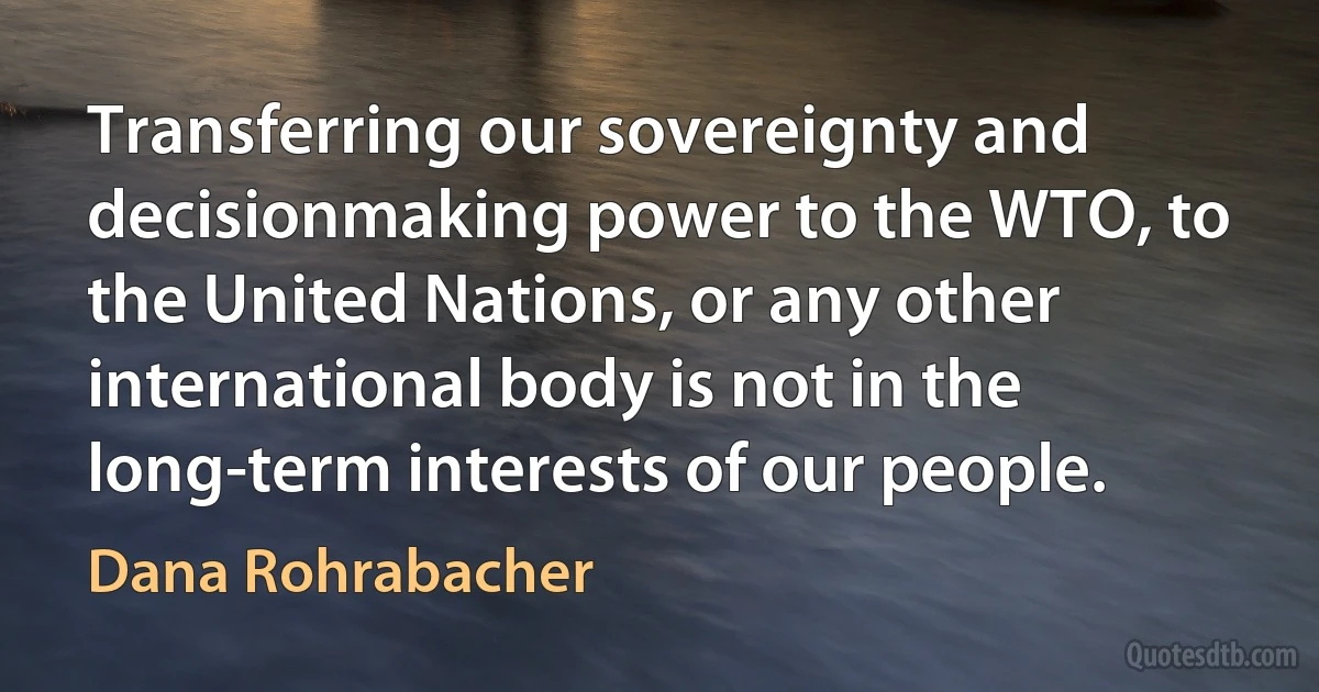 Transferring our sovereignty and decisionmaking power to the WTO, to the United Nations, or any other international body is not in the long-term interests of our people. (Dana Rohrabacher)