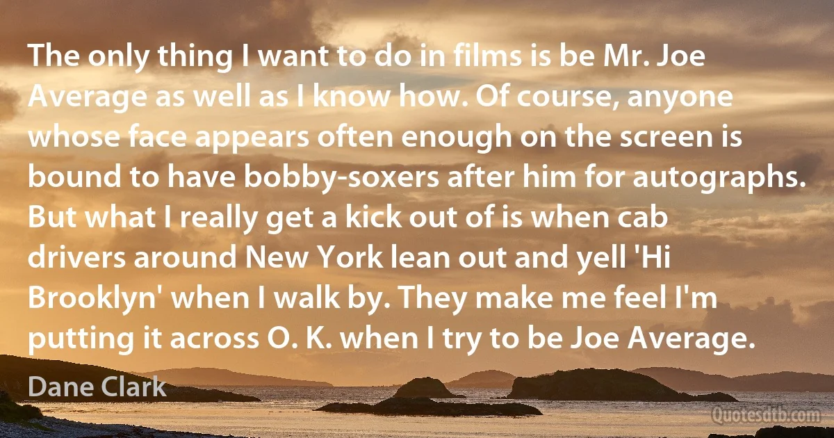 The only thing I want to do in films is be Mr. Joe Average as well as I know how. Of course, anyone whose face appears often enough on the screen is bound to have bobby-soxers after him for autographs. But what I really get a kick out of is when cab drivers around New York lean out and yell 'Hi Brooklyn' when I walk by. They make me feel I'm putting it across O. K. when I try to be Joe Average. (Dane Clark)