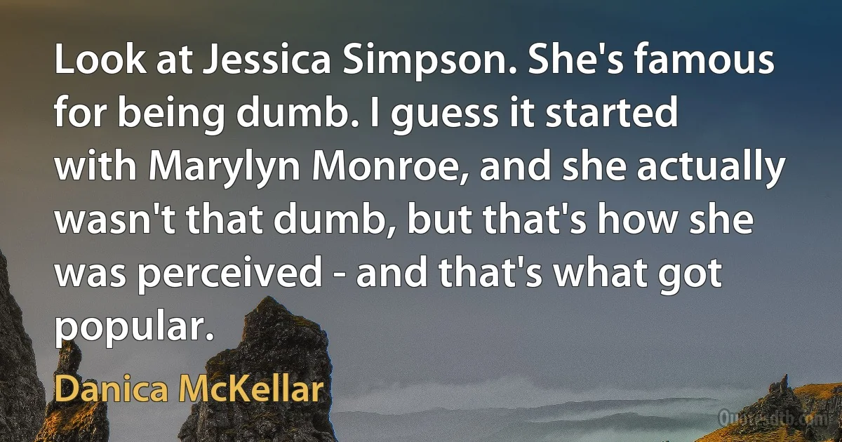 Look at Jessica Simpson. She's famous for being dumb. I guess it started with Marylyn Monroe, and she actually wasn't that dumb, but that's how she was perceived - and that's what got popular. (Danica McKellar)