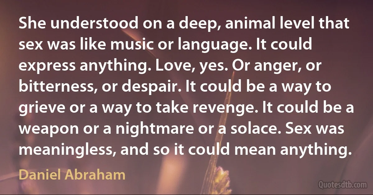 She understood on a deep, animal level that sex was like music or language. It could express anything. Love, yes. Or anger, or bitterness, or despair. It could be a way to grieve or a way to take revenge. It could be a weapon or a nightmare or a solace. Sex was meaningless, and so it could mean anything. (Daniel Abraham)