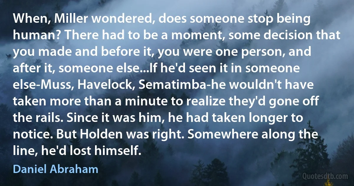 When, Miller wondered, does someone stop being human? There had to be a moment, some decision that you made and before it, you were one person, and after it, someone else...If he'd seen it in someone else-Muss, Havelock, Sematimba-he wouldn't have taken more than a minute to realize they'd gone off the rails. Since it was him, he had taken longer to notice. But Holden was right. Somewhere along the line, he'd lost himself. (Daniel Abraham)