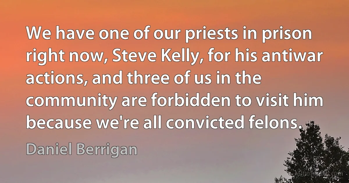 We have one of our priests in prison right now, Steve Kelly, for his antiwar actions, and three of us in the community are forbidden to visit him because we're all convicted felons. (Daniel Berrigan)