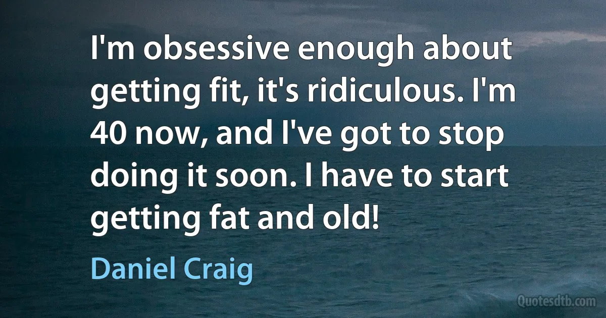 I'm obsessive enough about getting fit, it's ridiculous. I'm 40 now, and I've got to stop doing it soon. I have to start getting fat and old! (Daniel Craig)