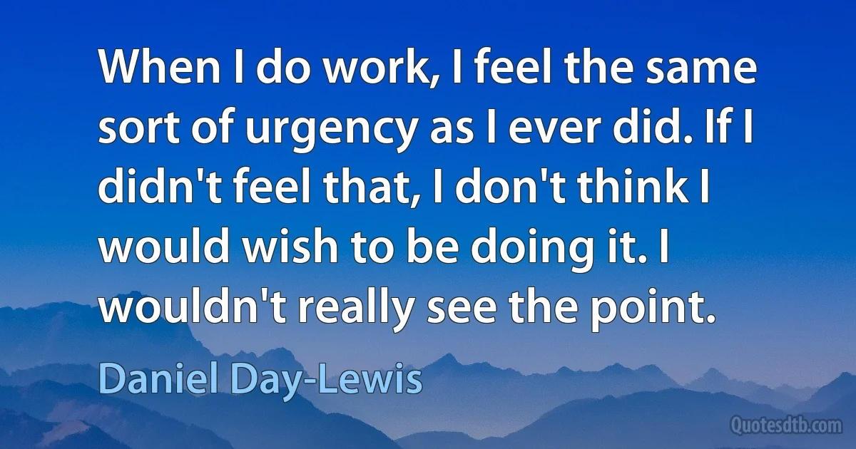 When I do work, I feel the same sort of urgency as I ever did. If I didn't feel that, I don't think I would wish to be doing it. I wouldn't really see the point. (Daniel Day-Lewis)