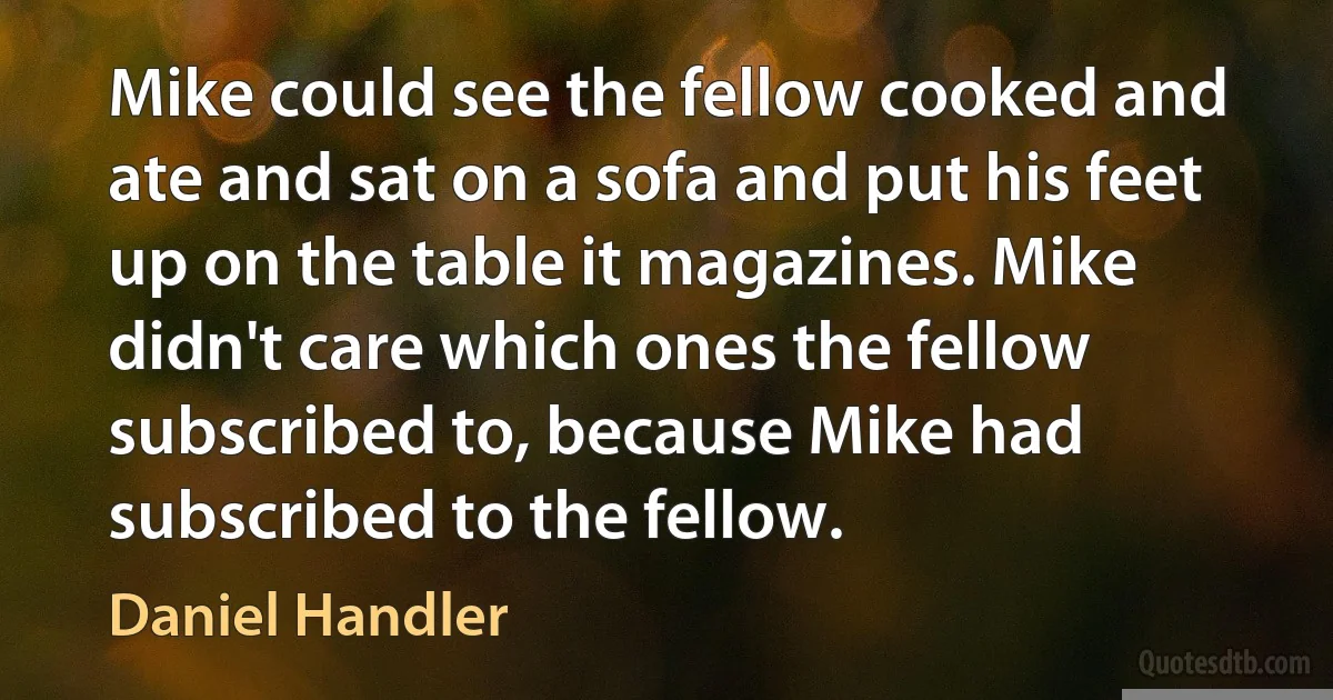 Mike could see the fellow cooked and ate and sat on a sofa and put his feet up on the table it magazines. Mike didn't care which ones the fellow subscribed to, because Mike had subscribed to the fellow. (Daniel Handler)