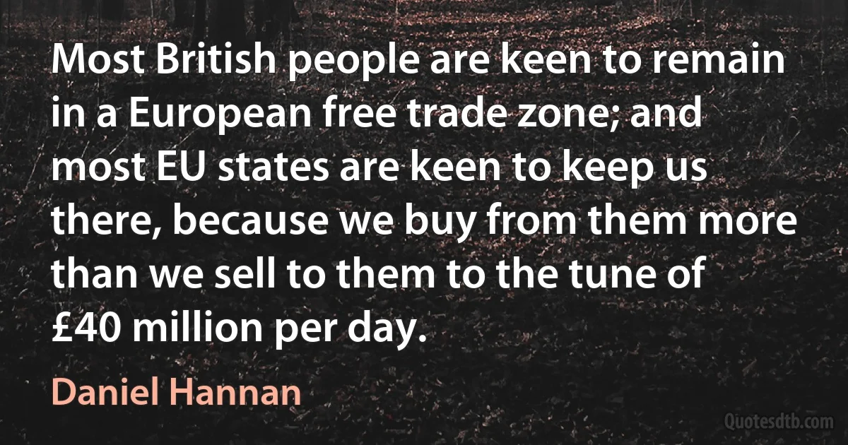 Most British people are keen to remain in a European free trade zone; and most EU states are keen to keep us there, because we buy from them more than we sell to them to the tune of £40 million per day. (Daniel Hannan)