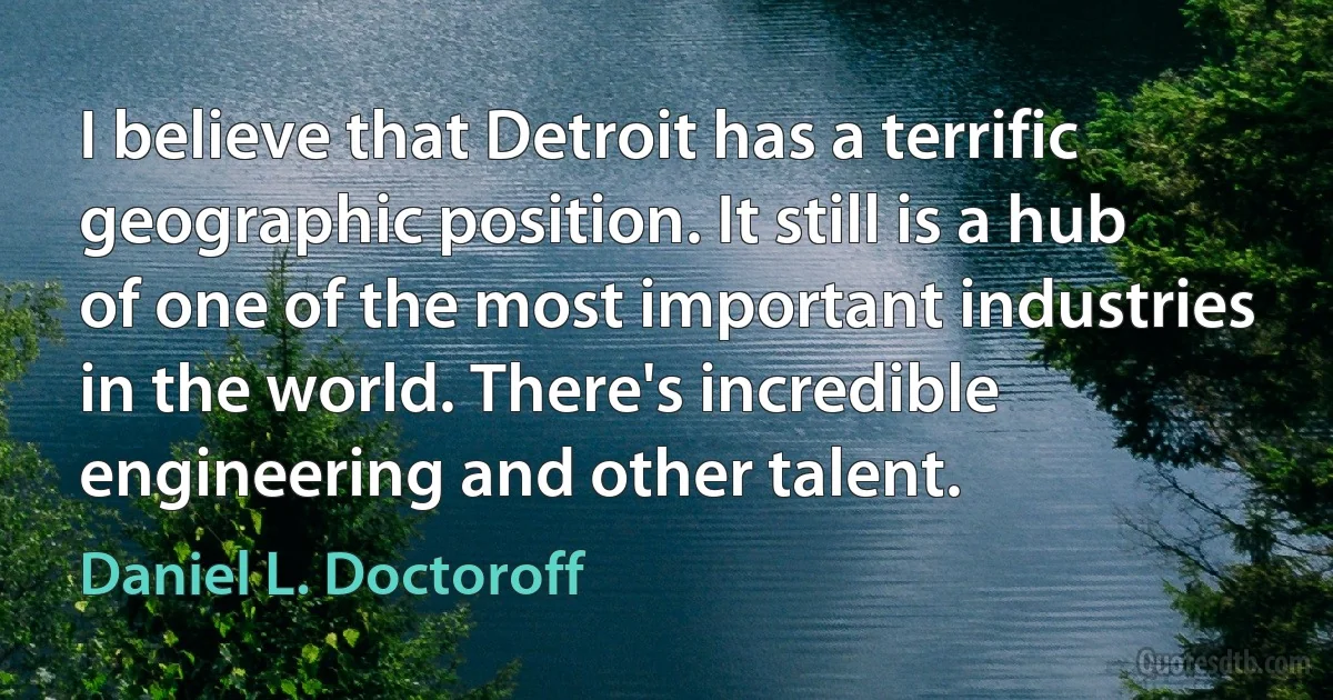 I believe that Detroit has a terrific geographic position. It still is a hub of one of the most important industries in the world. There's incredible engineering and other talent. (Daniel L. Doctoroff)