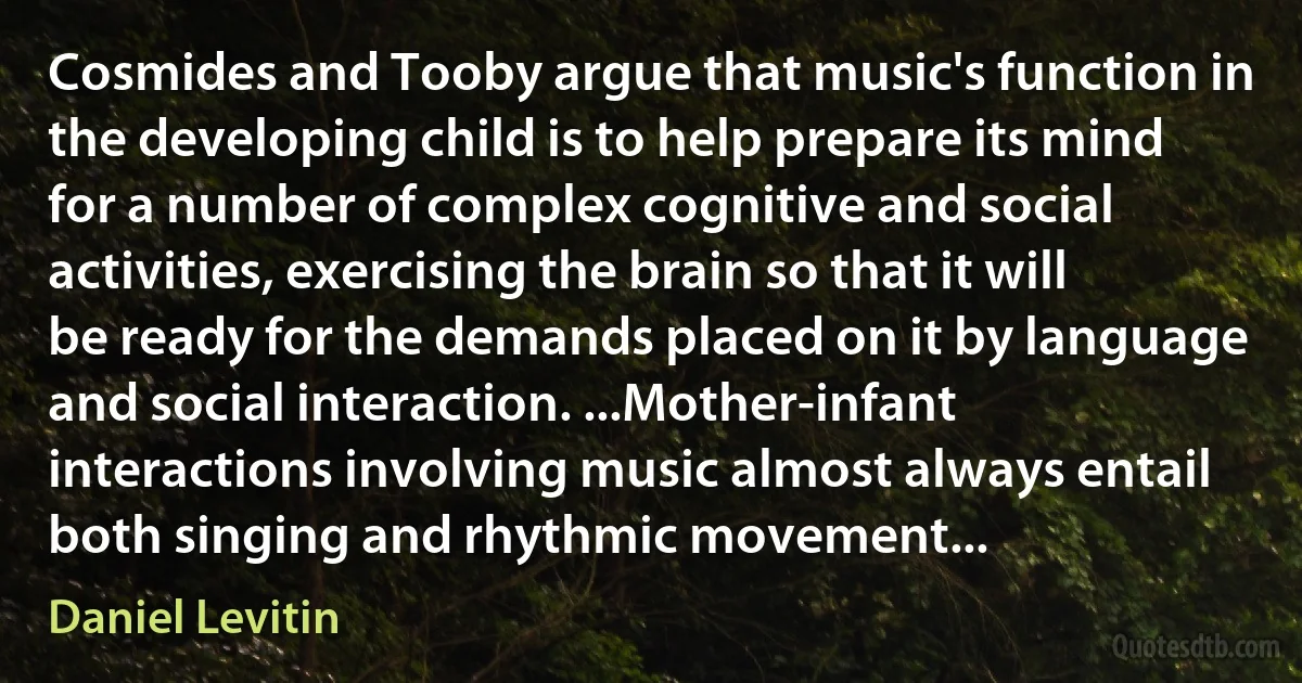 Cosmides and Tooby argue that music's function in the developing child is to help prepare its mind for a number of complex cognitive and social activities, exercising the brain so that it will be ready for the demands placed on it by language and social interaction. ...Mother-infant interactions involving music almost always entail both singing and rhythmic movement... (Daniel Levitin)