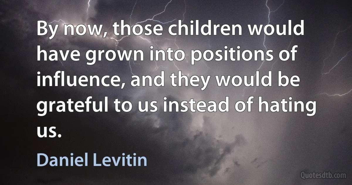 By now, those children would have grown into positions of influence, and they would be grateful to us instead of hating us. (Daniel Levitin)